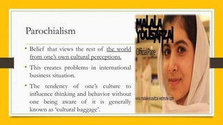 Parochialism
• Belief that views the rest of the world
from one’s own cultural perceptions.
• This creates problems in international
business situation.
• The tendency of one’s culture to
influence thinking and behavior without
one being aware of it is generally
known as ‘cultural baggage’.
 
