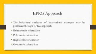EPRG Approach
• The behavioral attributes of international managers may be
portrayed through EPRG approach.
• Ethnocentric orientation
• Polycentric orientation
• Regiocentric orientation
• Geocentric orientation
 