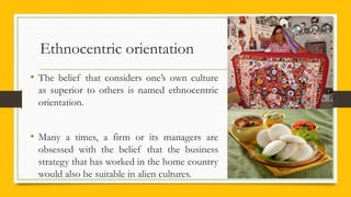 Ethnocentric orientation
• The belief that considers one’s own culture
as superior to others is named ethnocentric
orientation.
• Many a times, a firm or its managers are
obsessed with the belief that the business
strategy that has worked in the home country
would also be suitable in alien cultures.
 