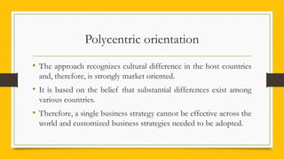 Polycentric orientation
• The approach recognizes cultural difference in the host countries
and, therefore, is strongly market oriented.
• It is based on the belief that substantial differences exist among
various countries.
• Therefore, a single business strategy cannot be effective across the
world and customized business strategies needed to be adopted.
 
