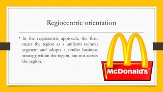 Regiocentric orientation
• In the regiocentric approach, the firm
treats the region as a uniform cultural
segment and adopts a similar business
strategy within the region, but not across
the region.
 