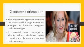 Geocentric orientation
• The Geocentric approach considers
the whole world a single market and
attempts to formulate integrated
business strategies.
• A geocentric form attempts to
identify cultural similarities across
countries and formulates a uniform
business strategy.
 