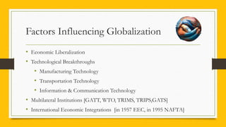 Factors Influencing Globalization
• Economic Liberalization
• Technological Breakthroughs
• Manufacturing Technology
• Transportation Technology
• Information & Communication Technology
• Multilateral Institutions [GATT, WTO, TRIMS, TRIPS,GATS]
• International Economic Integrations [in 1957 EEC, in 1995 NAFTA]
 