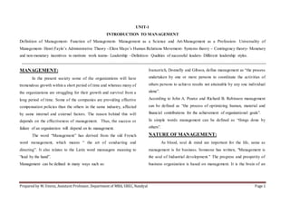 Prepared by M. Umrez, Assistant Professor, Department of MBA, SREC, Nandyal Page 1
UNIT-1
INTRODUCTION TO MANAGEMENT
Definition of Management- Function of Management- Management as a Science and Art-Management as a Profession- Universality of
Management- Henri Faylo’s Administrative Theory –Elton Mayo’s Human Relations Movement- Systems theory – Contingency theory- Monetary
and non-monetary incentives to motivate work teams- Leadership –Definition- Qualities of successful leaders- Different leadership styles.
MANAGEMENT:
In the present society some of the organizations will have
tremendous growth within a short period of time and whereas many of
the organizations are struggling for their growth and survival from a
long period of time. Some of the companies are providing effective
compensation policies than the others in the same industry, affected
by same internal and external factors. The reason behind this will
depends on the effectiveness of management. Thus, the success or
failure of an organization will depend on its management.
The word “Management” has derived from the old French
word menagement, which means “ the art of conducting and
directing”. It also relates to the Latin word manuagere meaning to
“lead by the hand”.
Management can be defined in many ways such as:
Ivancerich, Donnelly and Gibson, define management as “the process
undertaken by one or more persons to coordinate the activities of
others persons to achieve results not attainable by any one individual
alone”.
According to John A. Pearce and Richard B. Robinson management
can be defined as “the process of optimizing human, material and
financial contributions for the achievement of organizational goals”.
In simple words management can be defined as “things done by
others”.
NATURE OF MANAGEMENT:
As blood, soul & mind are important for the life, same as
management is for business. Someone has written, "Management is
the soul of Industrial development." The progress and prosperity of
business organization is based on management. It is the brain of an
 