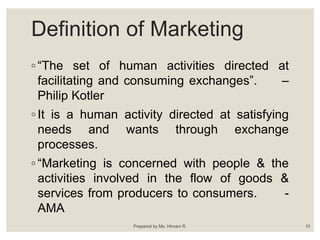 Definition of Marketing
◦ “The set of human activities directed at
facilitating and consuming exchanges”. –
Philip Kotler
◦ It is a human activity directed at satisfying
needs and wants through exchange
processes.
◦ “Marketing is concerned with people & the
activities involved in the flow of goods &
services from producers to consumers. -
AMA
Prepared by Ms. Himani R. 10
 