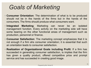 Goals of Marketing
◦ Consumer Orientation: The determination of what is to be produced
should not be in the hands of the firms but in the hands of the
consumers. The firms should produce what consumers want.
◦ Integrated Marketing: Marketing can never be an isolated
management function. Every activity on the marketing side will have
some bearing on the other functional areas of management such as
production, personnel or finance.
◦ Consumer Satisfaction: The marketing concept emphasizes that it is
not enough if a firm ahs consumer orientation; it is essential that such
an orientation leads to consumer satisfaction.
◦ Realization of Organizational Goals including Profit: If a firm has
succeeded in generating consumer satisfaction, is implies that the firm
has given a quality product, offered competitive price and prompt
service and has succeeded in creating good image.
Prepared by Ms. Himani R.
16
 