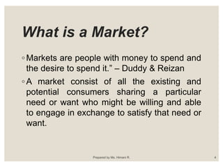 What is a Market?
◦ Markets are people with money to spend and
the desire to spend it.” – Duddy & Reizan
◦ A market consist of all the existing and
potential consumers sharing a particular
need or want who might be willing and able
to engage in exchange to satisfy that need or
want.
4Prepared by Ms. Himani R.
 