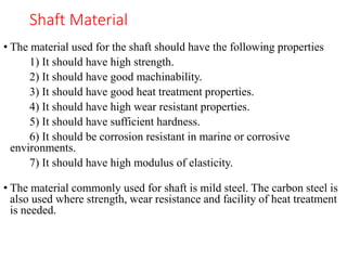 Shaft Material
• The material used for the shaft should have the following properties
1) It should have high strength.
2) It should have good machinability.
3) It should have good heat treatment properties.
4) It should have high wear resistant properties.
5) It should have sufficient hardness.
6) It should be corrosion resistant in marine or corrosive
environments.
7) It should have high modulus of elasticity.
• The material commonly used for shaft is mild steel. The carbon steel is
also used where strength, wear resistance and facility of heat treatment
is needed.
 