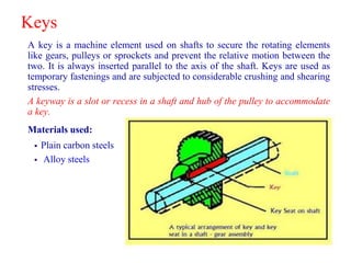 Keys
A key is a machine element used on shafts to secure the rotating elements
like gears, pulleys or sprockets and prevent the relative motion between the
two. It is always inserted parallel to the axis of the shaft. Keys are used as
temporary fastenings and are subjected to considerable crushing and shearing
stresses.
A keyway is a slot or recess in a shaft and hub of the pulley to accommodate
a key.
Materials used:
 Plain carbon steels
 Alloy steels
 