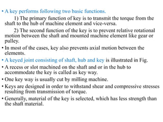• A key performs following two basic functions.
1) The primary function of key is to transmit the torque from the
shaft to the hub of machine element and vice-versa.
2) The second function of the key is to prevent relative rotational
motion between the shaft and mounted machine element like gear or
pulley.
• In most of the cases, key also prevents axial motion between the
elements.
• A keyed joint consisting of shaft, hub and key is illustrated in Fig.
• A recess or slot machined on the shaft and or in the hub to
accommodate the key is called as key way.
• One key way is usually cut by milling machine.
• Keys are designed in order to withstand shear and compressive stresses
resulting from transmission of torque.
• Generally, material of the key is selected, which has less strength than
the shaft material.
 