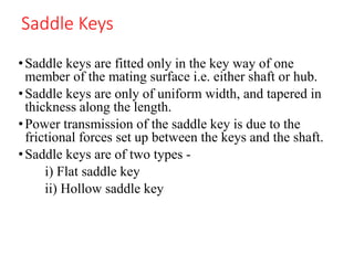 Saddle Keys
•Saddle keys are fitted only in the key way of one
member of the mating surface i.e. either shaft or hub.
•Saddle keys are only of uniform width, and tapered in
thickness along the length.
•Power transmission of the saddle key is due to the
frictional forces set up between the keys and the shaft.
•Saddle keys are of two types -
i) Flat saddle key
ii) Hollow saddle key
 