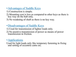 •Advantages of Saddle Keys
1) Construction is simple.
2) Mounting cost is less as compared to other keys as there is
key way on the hub only.
3) No weakning of shaft as there is no key way.
•Disadvantages of Saddle Keys
1) Used for transmission of lighter loads only.
2) No positive transmission of power as means of power
transmission in friction.
•Applications
Used for light loads only like temporary fastening in fixing
and setting of eccentric cams etc.
 