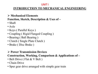 UNIT I
INTRODUCTION TO MECHANICAL ENGINEERING
 Mechanical Elements
Function, Sketch, Description & Uses of –
• Shaft
• Axle
• Keys ( Parallel Keys )
• Coupling ( Rigid Flanged Coupling )
• Bearing ( Ball Bearing )
• Clutch ( Single Plate Clutch )
• Brake ( Disc Brake )
 Power Transmission Devices
Construction, Working, Comparison & Applications of –
• Belt Drive ( Flat & V Belt )
• Chain Drive
• Spur gear drive arranged with simple gear train
 