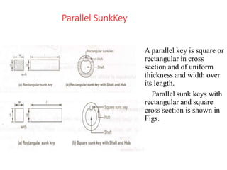 Parallel SunkKey
A parallel key is square or
rectangular in cross
section and of uniform
thickness and width over
its length.
Parallel sunk keys with
rectangular and square
cross section is shown in
Figs.
 