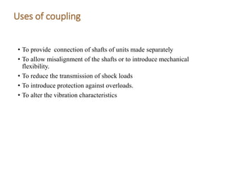 Uses of coupling
• To provide connection of shafts of units made separately
• To allow misalignment of the shafts or to introduce mechanical
flexibility.
• To reduce the transmission of shock loads
• To introduce protection against overloads.
• To alter the vibration characteristics
 