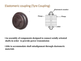 Elastomeric coupling (Tyre Coupling)
Bolt
Flange
Elastomeric member
Flange
•An assembly of components designed to connect axially oriented
shafts in order to provide power transmission
•Able to accommodate shaft misalignment through elastomeric
materials
 