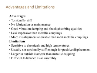 Advantages and Limitations
Advantages
• Torsionally stiff
• No lubrication or maintenance
• Good vibration damping and shock absorbing qualities
• Less expensive than metallic couplings
• More misalignment allowable than most metallic couplings
Limitations
• Sensitive to chemicals and high temperatures
• Usually not torsionally stiff enough for positive displacement
• Larger in outside diameter than metallic coupling
• Difficult to balance as an assembly
 