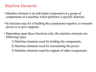 Machine Elements
• Machine element is an individual component or a group of
components of a machine which performs a specific function.
• Its function may be of holding the components together, to transmit
power or to give supports.
• Depending upon these functions only, the machine elements are
following types.
1) Machine elements used for holding the components.
2) Machine elements used for transmitting the power.
3) Machine elements used for support of other components.
 