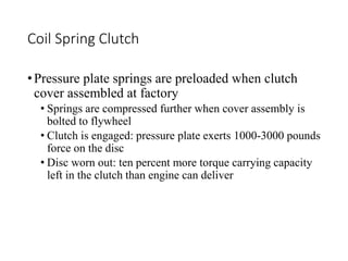 Coil Spring Clutch
•Pressure plate springs are preloaded when clutch
cover assembled at factory
• Springs are compressed further when cover assembly is
bolted to flywheel
• Clutch is engaged: pressure plate exerts 1000-3000 pounds
force on the disc
• Disc worn out: ten percent more torque carrying capacity
left in the clutch than engine can deliver
 