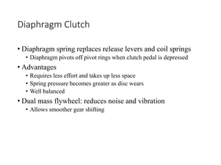 Diaphragm Clutch
• Diaphragm spring replaces release levers and coil springs
• Diaphragm pivots off pivot rings when clutch pedal is depressed
• Advantages
• Requires less effort and takes up less space
• Spring pressure becomes greater as disc wears
• Well balanced
• Dual mass flywheel: reduces noise and vibration
• Allows smoother gear shifting
 