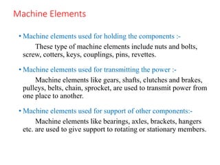 Machine Elements
• Machine elements used for holding the components :-
These type of machine elements include nuts and bolts,
screw, cotters, keys, couplings, pins, revettes.
• Machine elements used for transmitting the power :-
Machine elements like gears, shafts, clutches and brakes,
pulleys, belts, chain, sprocket, are used to transmit power from
one place to another.
• Machine elements used for support of other components:-
Machine elements like bearings, axles, brackets, hangers
etc. are used to give support to rotating or stationary members.
 