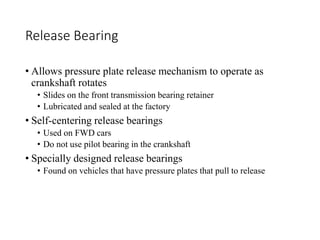 Release Bearing
• Allows pressure plate release mechanism to operate as
crankshaft rotates
• Slides on the front transmission bearing retainer
• Lubricated and sealed at the factory
• Self-centering release bearings
• Used on FWD cars
• Do not use pilot bearing in the crankshaft
• Specially designed release bearings
• Found on vehicles that have pressure plates that pull to release
 