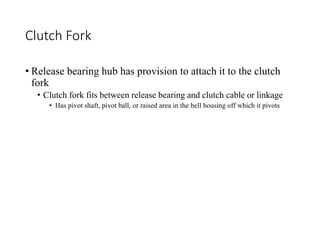Clutch Fork
• Release bearing hub has provision to attach it to the clutch
fork
• Clutch fork fits between release bearing and clutch cable or linkage
• Has pivot shaft, pivot ball, or raised area in the bell housing off which it pivots
 