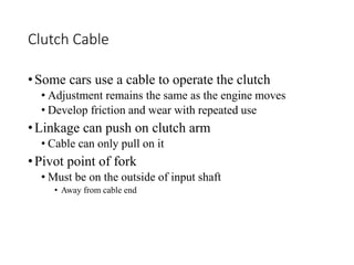 Clutch Cable
•Some cars use a cable to operate the clutch
• Adjustment remains the same as the engine moves
• Develop friction and wear with repeated use
•Linkage can push on clutch arm
• Cable can only pull on it
•Pivot point of fork
• Must be on the outside of input shaft
• Away from cable end
 