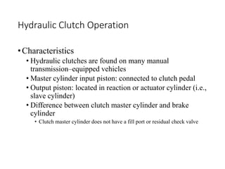 Hydraulic Clutch Operation
•Characteristics
• Hydraulic clutches are found on many manual
transmission–equipped vehicles
• Master cylinder input piston: connected to clutch pedal
• Output piston: located in reaction or actuator cylinder (i.e.,
slave cylinder)
• Difference between clutch master cylinder and brake
cylinder
• Clutch master cylinder does not have a fill port or residual check valve
 