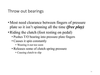 92
Throw out bearings
•Most need clearance between fingers of pressure
plate so it isn’t spinning all the time (free play)
•Riding the clutch (foot resting on pedal)
• Pushes T/O bearing into pressure plate fingers
• Causes it spin constantly
• Wearing it out too soon
• Releases some of clutch spring pressure
• Causing clutch to slip
 