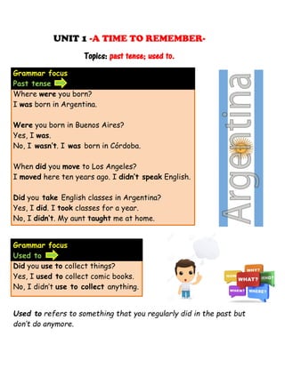 UNIT 1 -A TIME TO REMEMBER-
Topics: past tense; used to.
Grammar focus
Past tense
Where were you born?
I was born in Argentina.
Were you born in Buenos Aires?
Yes, I was.
No, I wasn’t. I was born in Córdoba.
When did you move to Los Angeles?
I moved here ten years ago. I didn’t speak English.
Did you take English classes in Argentina?
Yes, I did. I took classes for a year.
No, I didn’t. My aunt taught me at home.
Grammar focus
Used to
Did you use to collect things?
Yes, I used to collect comic books.
No, I didn’t use to collect anything.
Used to refers to something that you regularly did in the past but
don’t do anymore.
 