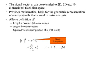• The signal vector si can be extended to 2D, 3D etc. N-
dimensional Euclidian space
• Provides mathematical basis for the geometric representation
of energy signals that is used in noise analysis
• Allows definition of
– Length of vectors (absolute value)
– Angles between vectors
– Squared value (inner product of si with itself)
 
