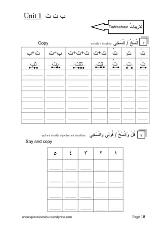 ‫ﺙ‬ ‫ﺕ‬ ‫ﺏ‬Unit 1
www.quranicarabic.wordpress.com Page 18
‫ﹾ‬‫ﺦ‬‫ﺴ‬‫ﹾ‬‫ﻨ‬‫ﺍ‬/‫ﻲ‬‫ﺨ‬‫ﺴ‬‫ﹾ‬‫ﻨ‬‫ﺍ‬Copy insakh / insakhe
‫ﹶ‬‫ﺕ‬‫ﺕ‬‫ﹸ‬‫ﺕ‬‫ﺕ‬+‫ﺕ‬‫ﺕ‬+‫ﺕ‬+‫ﺕ‬‫ﺏ‬+‫ﺕ‬‫ﺕ‬+‫ﺏ‬
‫ﹶ‬‫ﺕ‬‫ﺕ‬‫ﹸ‬‫ﺕ‬‫ﺘﺕ‬‫ﺘﺘﺕ‬‫ﺒﺕ‬‫ﺘﺏ‬
....................................................................................................................................
....................................................................................................................................
....................................................................................................................................
....................................................................................................................................
....................................................................................................................................
‫ﹾ‬‫ﺦ‬‫ﺴ‬‫ﹾ‬‫ﻨ‬‫ﺍ‬‫ﻭ‬ ْ‫ل‬‫ﹸ‬‫ﻗ‬/‫ﻲ‬‫ﺨ‬‫ﺴ‬‫ﹾ‬‫ﻨ‬‫ﻭﺍ‬ ‫ِﻲ‬‫ﻝ‬‫ﹸﻭ‬‫ﻗ‬qul wa insakh /qoolee wa insakhee
Say and copy
١٢٣٤٥
......................................................................
......................................................................
......................................................................
......................................................................
٢
ِ‫ﹺ‬‫ﺭ‬‫ﺩ‬‫ﹶ‬‫ﺘ‬‫ﺒ‬‫ﻴ‬‫ﹸ‬‫ﺕ‬‫ﺎ‬Tadreebaat
١
 