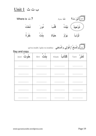 ‫ﺙ‬ ‫ﺕ‬ ‫ﺏ‬Unit 1
www.quranicarabic.wordpress.com Page 19
‫ﺕ؟‬ ‫ﻥ‬‫ﻴ‬َ‫ﺃ‬‫ﺕ‬Ayna?‫ﺕ‬Where is
‫ﺒ‬‫ﻴ‬‫ﹸ‬‫ﺕ‬‫ﹶ‬‫ﻗ‬‫ﹾ‬‫ﻠ‬‫ﺏ‬‫ﹸ‬‫ﻨ‬‫ﺭ‬‫ﻭ‬‫ﹶ‬‫ﺘ‬‫ﺤ‬‫ﹶ‬‫ﺕ‬
‫ﺏ‬‫ﻭ‬‫ﹶ‬‫ﺜ‬‫ﻡ‬‫ﻭ‬‫ﻴ‬‫ﻴ‬‫ﺤ‬‫ﺓ‬‫ﺎ‬‫ﹸ‬‫ﺕ‬‫ﹾ‬‫ﻨ‬‫ﹺ‬‫ﺒ‬‫ﹸ‬‫ﺓ‬‫ﺭ‬‫ﹶ‬‫ﻘ‬‫ﺒ‬
‫ﹾ‬‫ﺦ‬‫ﺴ‬‫ﹾ‬‫ﻨ‬‫ﺍ‬‫ﻭ‬ ْ‫ل‬‫ﹸ‬‫ﻗ‬/‫ﻲ‬‫ﺨ‬‫ﺴ‬‫ﹾ‬‫ﻨ‬‫ﻭﺍ‬ ‫ِﻲ‬‫ﻝ‬‫ﹸﻭ‬‫ﻗ‬qul wa insakh /qulee wa insakhee
Say and copy
‫ﺭ‬‫ﻤ‬‫ﹶ‬‫ﺘ‬Tamr‫ﺏ‬‫ﹶﺎ‬‫ﺘ‬‫ﻜ‬Kitaab‫ﹸ‬‫ﺕ‬‫ﹾ‬‫ﻨ‬‫ﹺ‬‫ﺒ‬Bint‫ﹸ‬‫ﺕ‬‫ﻭ‬‫ﺤ‬ootH
........................................................................................
........................................................................................
........................................................................................
........................................................................................
........................................................................................
‫ﹶ‬‫ﺘ‬‫ﻭ‬‫ﺤ‬‫ﺩ‬‫ﻴ‬
٤
٣
 