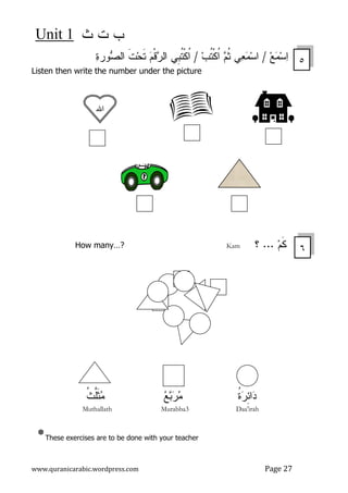 ‫ﺙ‬ ‫ﺕ‬ ‫ﺏ‬Unit 1
www.quranicarabic.wordpress.com Page 27
‫ﻊ‬‫ﻤ‬‫ﺴ‬‫ﺍ‬/‫ﻡ‬‫ﹸ‬‫ﺜ‬ ‫ﻲ‬‫ﻌ‬‫ﻤ‬‫ﺴ‬‫ﺍ‬‫ﺏ‬‫ﹸ‬‫ﺘ‬‫ﹾ‬‫ﻜ‬‫ﹸ‬‫ﺍ‬/‫ﹺﻲ‬‫ﺒ‬‫ﹸ‬‫ﺘ‬‫ﹾ‬‫ﻜ‬‫ﹸ‬‫ﺍ‬‫ﺓ‬‫ﻭﺭ‬‫ﺼ‬‫ﺍﻝ‬ ‫ﹶ‬‫ﺕ‬‫ﺤ‬‫ﹶ‬‫ﺘ‬ ‫ﻡ‬‫ﹾ‬‫ﻗ‬‫ﺭ‬‫ﺍﻝ‬
Listen then write the number under the picture
‫ﻡ‬‫ﹶ‬‫ﻜ‬...‫؟‬KamHow many…?
‫ﺩ‬‫ﹸ‬‫ﺓ‬‫ﺭ‬ِ‫ﺌ‬‫ﺍ‬‫ﻊ‬‫ﺒ‬‫ﺭ‬‫ﻤ‬‫ﹸ‬‫ﺙ‬‫ﱠ‬‫ﻠ‬‫ﹶ‬‫ﺜ‬‫ﻤ‬
Muthallath Murabba3 Daa'irah
*These exercises are to be done with your teacher
٥
‫ﺍﷲ‬
٦
 