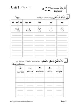 ‫ﺙ‬ ‫ﺕ‬ ‫ﺏ‬Unit 1
www.quranicarabic.wordpress.com Page 13
‫ﹾ‬‫ﺦ‬‫ﺴ‬‫ﹾ‬‫ﻨ‬‫ﺍ‬/‫ﺨ‬‫ﺴ‬‫ﹾ‬‫ﻨ‬‫ﺍ‬‫ﻲ‬Copy insakh(m) / insakhee(f)
‫ﺏ‬‫ﹺ‬‫ﺏ‬‫ﺏ‬‫ﺏ‬+‫ﺏ‬‫ﺏ‬+‫ﺏ‬+‫ﺏ‬
‫ﺏ‬ِ‫ﹺ‬‫ﺏ‬‫ﺏ‬‫ﺒﺏ‬‫ﺒﺒﺏ‬
..................................................................................................................................
..................................................................................................................................
..................................................................................................................................
..................................................................................................................................
..................................................................................................................................
‫ﺍ‬‫ﻭ‬ ْ‫ل‬‫ﹸ‬‫ﻗ‬‫ﹾ‬‫ﺦ‬‫ﺴ‬‫ﹾ‬‫ﻨ‬/‫ﻲ‬‫ﺨ‬‫ﺴ‬‫ﹾ‬‫ﻨ‬‫ﻭﺍ‬ ‫ِﻲ‬‫ﻝ‬‫ﹸﻭ‬‫ﻗ‬qul wa insakh /qoolee wa insakhee
Say and copy
١
idhwaa
٢
ithnaan
٣
thalaathah
٤
arba3ah
٥
khamsah
.........................................................................
.........................................................................
.........................................................................
.........................................................................
.........................................................................
١
٢
ِ‫ﹺ‬‫ﺭ‬‫ﺩ‬‫ﹶ‬‫ﺘ‬‫ﺒ‬‫ﻴ‬‫ﹸ‬‫ﺕ‬‫ﺎ‬Tadreebaat
Exercises
 
