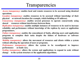 Transparencies
Access transparency: enables local and remote resources to be accessed using identical
operations.
Location transparency: enables resources to be accessed without knowledge of their
physical or network location (for example, which building or IP address).
Concurrency transparency: enables several processes to operate concurrently using
shared resources without interference between them.
Replication transparency: enables multiple instances of resources to be used to increase
reliability and performance without knowledge of the replicas by users or application
programmers.
Failure transparency: enables the concealment of faults, allowing users and application
programs to complete their tasks despite the failure of hardware or software
components.
Mobility transparency: allows the movement of resources and clients within a system
without affecting the operation of users or programs.
Performance transparency: allows the system to be reconfigured to improve
performance as loads vary.
Scaling transparency: allows the system and applications to expand in scale without
change to the system structure or the application algorithms.
10
 