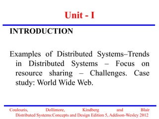 Unit - I
INTRODUCTION
Examples of Distributed Systems–Trends
in Distributed Systems – Focus on
resource sharing – Challenges. Case
study: World Wide Web.
Coulouris, Dollimore, Kindberg and Blair
Distributed Systems:Concepts and Design Edition 5, Addison-Wesley 2012
 