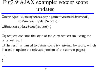 Fig2.9:AJAX example: soccer score
updates
new Ajax.Request('scores.php? game=Arsenal:Liverpool’,
{onSuccess: updateScore});
function updateScore(request) {
.....
( request contains the state of the Ajax request including the
returned result.
The result is parsed to obtain some text giving the score, which
is used to update the relevant portion of the current page.)
....
}
21
 