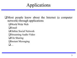 Applications
Most people know about the Internet (a computer
network) through applications
World Wide Web
Email
Online Social Network
Streaming Audio Video
File Sharing
Instant Messaging
…
3
 