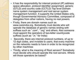 It has the responsibility for internet protocol (IP) address
space allocation, protocol identifier assignment, generic
(GTLD) and country code (CCTLD) Top level Domain
name system management and root server system
management function. It supports the United States only,
though Governmental Advisory Committee, composed of
delegates from other nations, having no real powers.
 Firstly, there are domain names such as
www.careindia.org. Somebody must decide who will
operate the database of generic names ending with
suffixes such as “.com”, “.org” and others. Also someone
must appoint the operators of two-letter countrycode
suffixes (such as “.in.” for India)
 Secondly, there are internet protocol numbers, of up to
12 digit codes, and invisible to users, that every machine
on the networks needs to have in order to be recognized
by other machines
 Thirdly, what is the meaning of Root servers? Somebody
must decide who should operate the root servers. Where
will those operators be based?
 