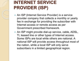 INTERNET SERVICE
PROVIDER (ISP)
 An ISP (Internet Service Provider) is a service
provider company that collects a monthly or yearly
fee in exchange for providing the subscriber with
Internet access or remote access as per
Government prescribed framework.
 An ISP might provide dial-up service, cable, ADSL,
TI, leased line or other types of Internet access.
Some ISPs are local while others are national. A
national ISP will provide access throughout most of
the nation, while a local ISP will only serve
subscribers in a limited geographical region.
 