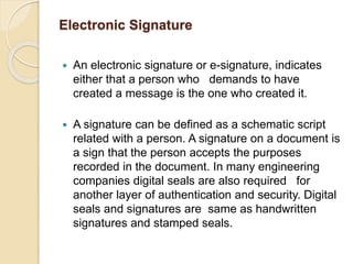Electronic Signature
 An electronic signature or e-signature, indicates
either that a person who demands to have
created a message is the one who created it.
 A signature can be defined as a schematic script
related with a person. A signature on a document is
a sign that the person accepts the purposes
recorded in the document. In many engineering
companies digital seals are also required for
another layer of authentication and security. Digital
seals and signatures are same as handwritten
signatures and stamped seals.
 