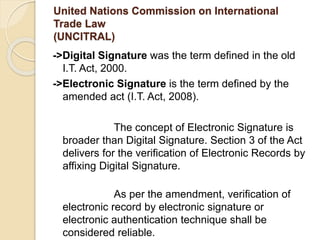 United Nations Commission on International
Trade Law
(UNCITRAL)
->Digital Signature was the term defined in the old
I.T. Act, 2000.
->Electronic Signature is the term defined by the
amended act (I.T. Act, 2008).
The concept of Electronic Signature is
broader than Digital Signature. Section 3 of the Act
delivers for the verification of Electronic Records by
affixing Digital Signature.
As per the amendment, verification of
electronic record by electronic signature or
electronic authentication technique shall be
considered reliable.
 