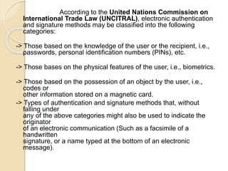 According to the United Nations Commission on
International Trade Law (UNCITRAL), electronic authentication
and signature methods may be classified into the following
categories:
-> Those based on the knowledge of the user or the recipient, i.e.,
passwords, personal identification numbers (PINs), etc.
-> Those bases on the physical features of the user, i.e., biometrics.
-> Those based on the possession of an object by the user, i.e.,
codes or
other information stored on a magnetic card.
-> Types of authentication and signature methods that, without
falling under
any of the above categories might also be used to indicate the
originator
of an electronic communication (Such as a facsimile of a
handwritten
signature, or a name typed at the bottom of an electronic
message).
 