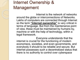 Internet Ownership &
Management
Internet is the network of networks
around the globe or interconnections of Networks.
Lakhs of computers are connected through Internet
so the term “Internet ownership” is very critical in
terms of language. But from the maintenance point
of view, these must be maintained by humans by,
machine or with the help of technology, within a
legal framework.
Everyone understands that the
internet is crucial for the functioning of modern
economecs, societies, and even governments, and
everybody it should to be reliable and secure. But
internet possesses such a decentralized status that
there is no authority to control over cyberspace
 
