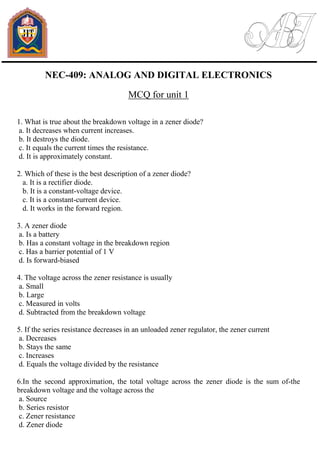 NEC-409: ANALOG AND DIGITAL ELECTRONICS
MCQ for unit 1
1. What is true about the breakdown voltage in a zener diode?
a. It decreases when current increases.
b. It destroys the diode.
c. It equals the current times the resistance.
d. It is approximately constant.
2. Which of these is the best description of a zener diode?
a. It is a rectifier diode.
b. It is a constant-voltage device.
c. It is a constant-current device.
d. It works in the forward region.
3. A zener diode
a. Is a battery
b. Has a constant voltage in the breakdown region
c. Has a barrier potential of 1 V
d. Is forward-biased
4. The voltage across the zener resistance is usually
a. Small
b. Large
c. Measured in volts
d. Subtracted from the breakdown voltage
5. If the series resistance decreases in an unloaded zener regulator, the zener current
a. Decreases
b. Stays the same
c. Increases
d. Equals the voltage divided by the resistance
6.In the second approximation, the total voltage across the zener diode is the sum of-the
breakdown voltage and the voltage across the
a. Source
b. Series resistor
c. Zener resistance
d. Zener diode
 