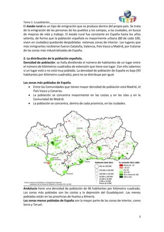 Tema 1: La población____________________________________________
3
El éxodo rural es un tipo de emigración que se produce dentro del propio país. Se trata
de la emigración de las personas de los pueblos y los campos, a las ciudades, en busca
de mejoras de vida y trabajo. El éxodo rural fue constante en España hasta los años
setenta, de forma que la población española es mayormente urbana (80 de cada 100,
viven en ciudades) quedando despobladas extensas zonas de interior. Los lugares que
más inmigrantes recibieron fueron Cataluña, Valencia, País Vasco y Madrid, por tratarse
de las zonas más industrializadas de España.
2. La distribución de la población española.
Densidad de población: se halla dividiendo el número de habitantes de un lugar entre
el número de kilómetros cuadrados de extensión que tiene ese lugar. Con ello sabemos
si un lugar está o no está muy poblado. La densidad de población de España es baja (93
habitantes por kilómetro cuadrado), pero no se distribuye por igual.
Las zonas más pobladas de España.
 Entre las Comunidades que tienen mayor densidad de población está Madrid, el
País Vasco y Canarias.
 La población se concentra mayormente en las costas y en las islas y en la
Comunidad de Madrid.
 La población se concentra, dentro de cada provincia, en las ciudades.
Andalucía tiene una densidad de población de 96 habitantes por kilómetro cuadrado.
Las zonas más pobladas son las costas y la depresión del Guadalquivir. Las menos
pobladas están en las provincias de Huelva y Almería.
Las zonas menos pobladas de España son la mayor parte de las zonas de interior, como
Soria y Teruel.
 