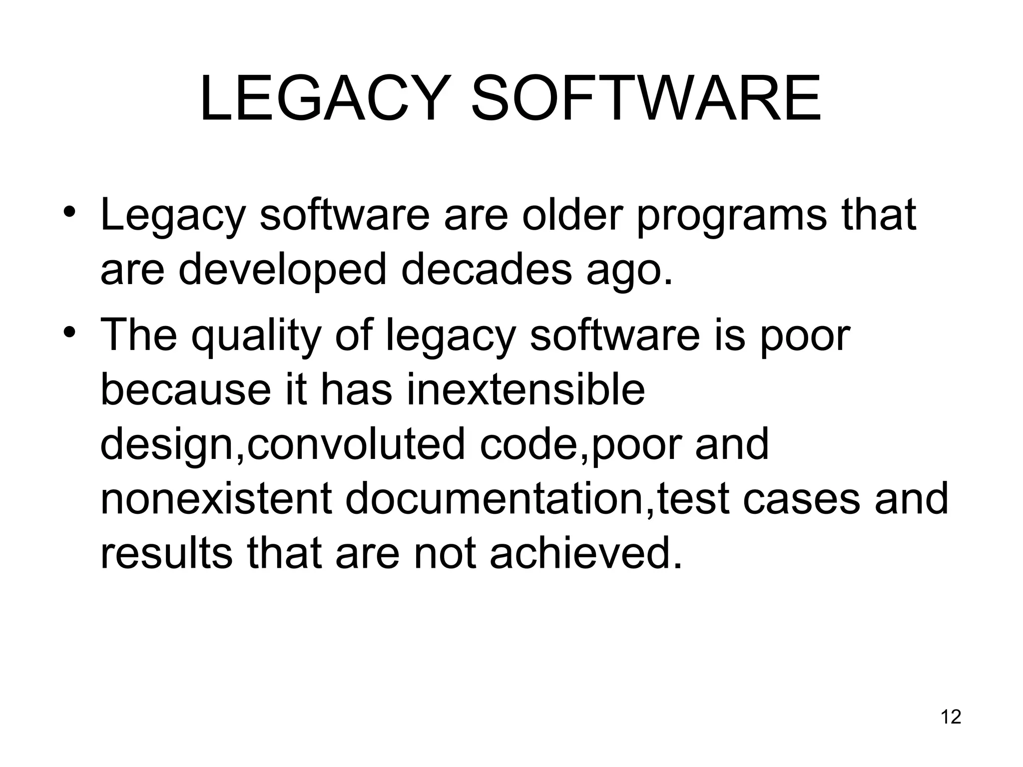 LEGACY SOFTWARE
• Legacy software are older programs that
are developed decades ago.
• The quality of legacy software is poor
because it has inextensible
design,convoluted code,poor and
nonexistent documentation,test cases and
results that are not achieved.
12
 