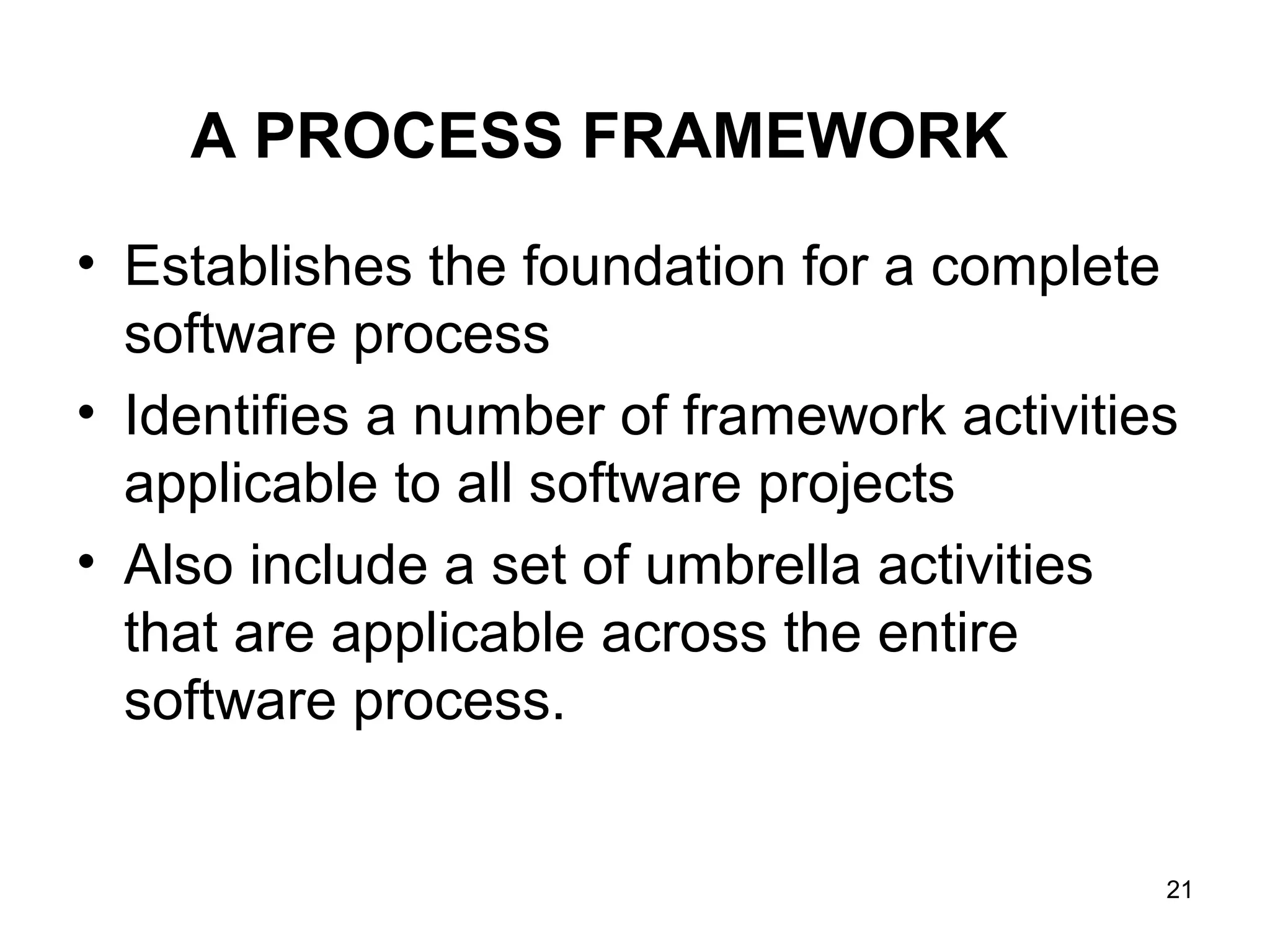 A PROCESS FRAMEWORK
• Establishes the foundation for a complete
software process
• Identifies a number of framework activities
applicable to all software projects
• Also include a set of umbrella activities
that are applicable across the entire
software process.
21
 